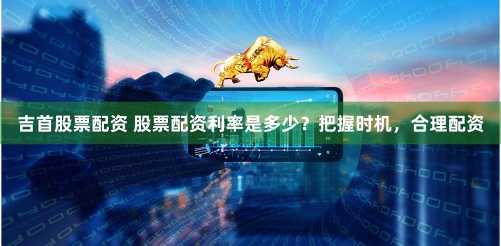 吉首股票配資 股票配資利率是多少？把握時機(jī)，合理配資