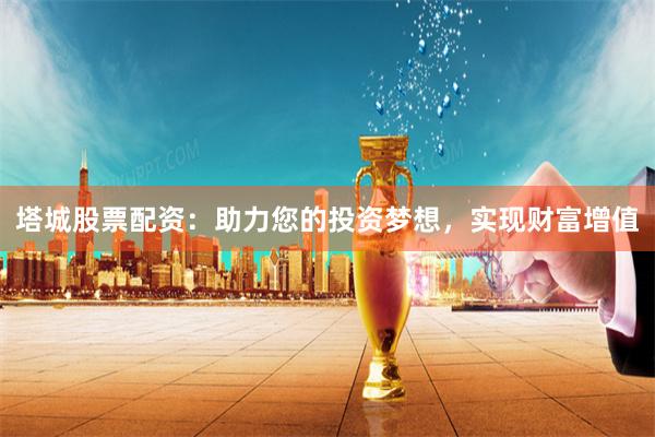 塔城股票配資：助力您的投資夢(mèng)想，實(shí)現(xiàn)財(cái)富增值