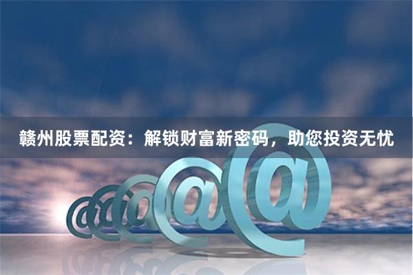 贛州股票配資：解鎖財(cái)富新密碼，助您投資無(wú)憂